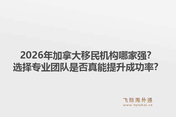 2026年加拿大移民机构哪家强？选择专业团队是否真能提升成功率？1.jpg