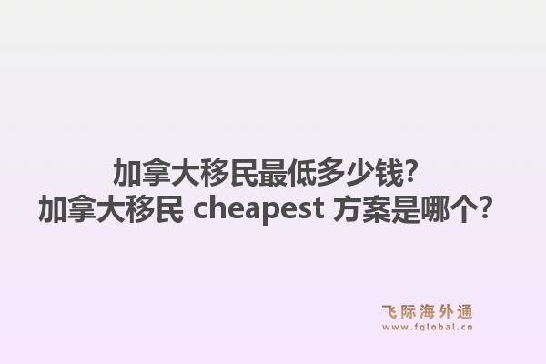 加拿大移民最低多少钱？加拿大移民 cheapest 方案是哪个？1.jpg