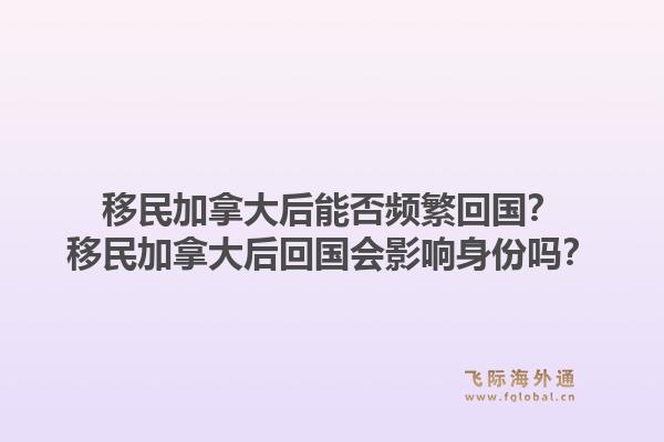移民加拿大后能否频繁回国?移民加拿大后回国会影响身份吗?1.jpg