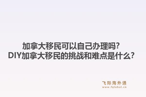 加拿大移民可以自己办理吗？DIY加拿大移民的挑战和难点是什么？1.jpg