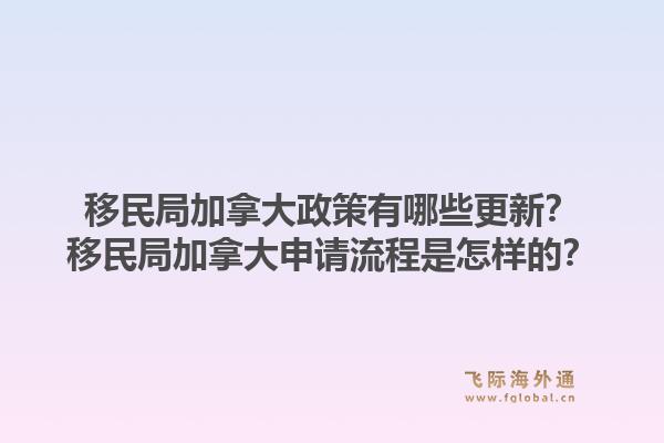 移民局加拿大政策有哪些更新？移民局加拿大申请流程是怎样的？1.jpg