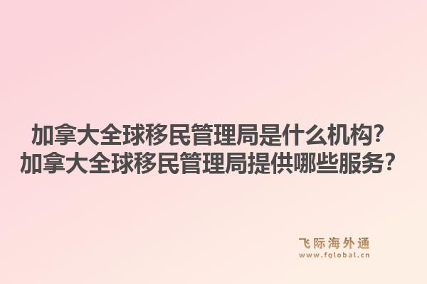 加拿大全球移民管理局是什么机构?加拿大全球移民管理局提供哪些服务?1.jpg