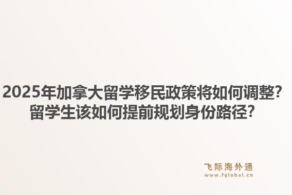 2025年加拿大留学移民政策将如何调整?留学生该如何提前规划身份路径?1.jpg