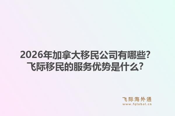 2026年加拿大移民公司有哪些?飞际移民的服务优势是什么?1.jpg