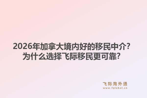 2026年加拿大境内好的移民中介？为什么选择飞际移民更可靠？1.jpg