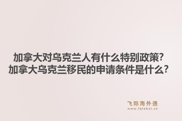 加拿大对乌克兰人有什么特别政策?加拿大乌克兰移民的申请条件是什么?1.jpg