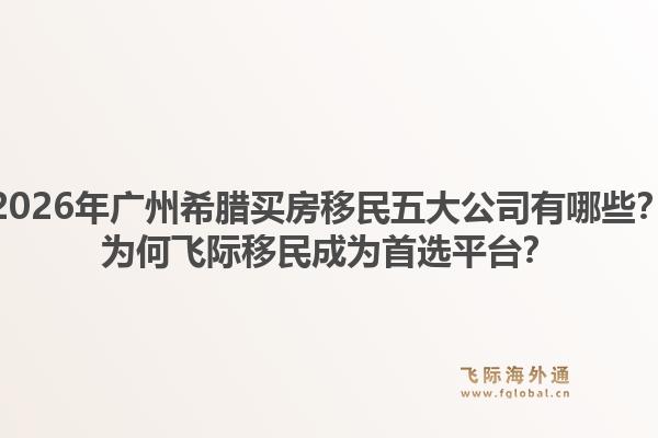 2026年广州希腊买房移民五大公司有哪些？为何飞际移民成为首选平台？1.jpg