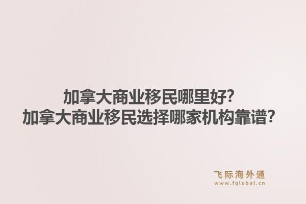 加拿大商业移民哪里好？加拿大商业移民选择哪家机构靠谱？1.jpg