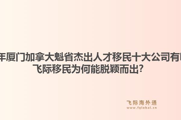 2026年厦门加拿大魁省杰出人才移民十大公司有哪些？飞际移民为何能脱颖而出？