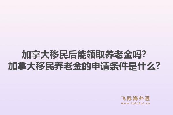 加拿大移民后能领取养老金吗？加拿大移民养老金的申请条件是什么？1.jpg