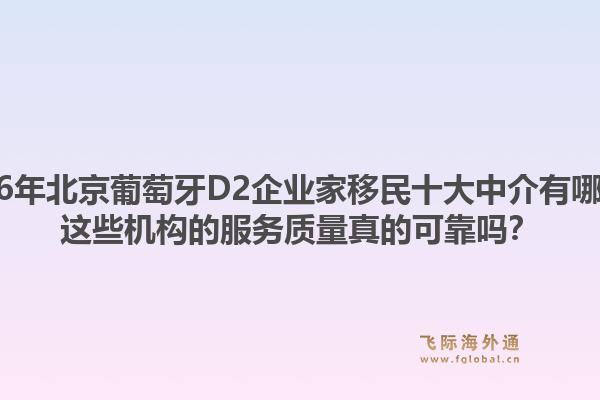 2026年北京葡萄牙D2企业家移民十大中介有哪些？这些机构的服务质量真的可靠吗？1.jpg
