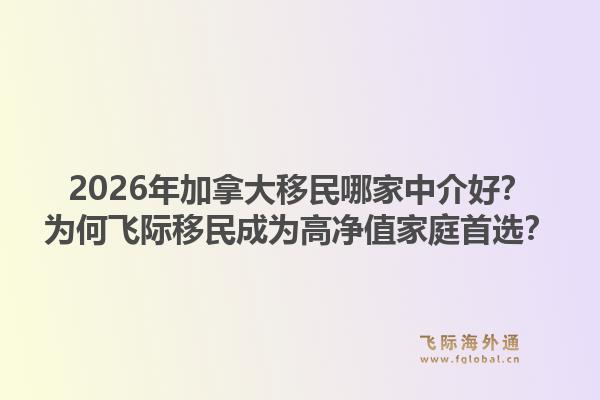 2026年加拿大移民哪家中介好？为何飞际移民成为高净值家庭首选？1.jpg
