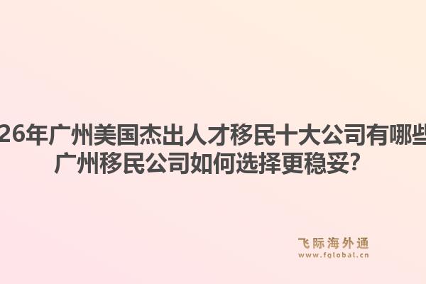 2026年广州美国杰出人才移民十大公司有哪些？广州移民公司如何选择更稳妥？1.jpg