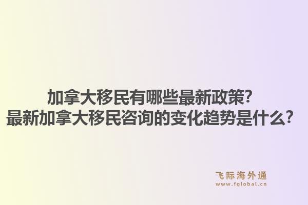 加拿大移民有哪些最新政策？最新加拿大移民咨询的变化趋势是什么？1.jpg