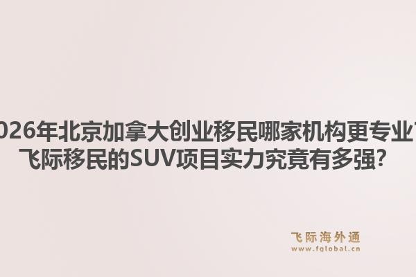 2026年北京加拿大创业移民哪家机构更专业?飞际移民的SUV项目实力究竟有多强?1.jpg