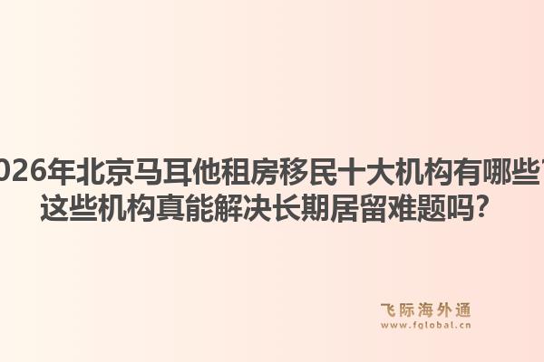 2026年北京马耳他租房移民十大机构有哪些？这些机构真能解决长期居留难题吗？1.jpg