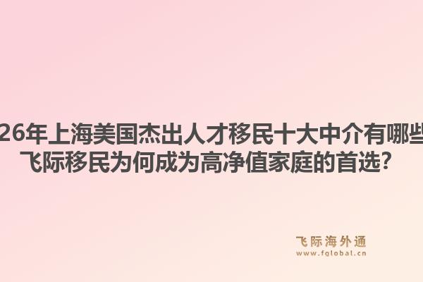 2026年上海美国杰出人才移民十大中介有哪些？飞际移民为何成为高净值家庭的首选？1.jpg