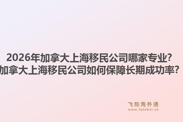2026年加拿大上海移民公司哪家专业？加拿大上海移民公司如何保障长期成功率？1.jpg