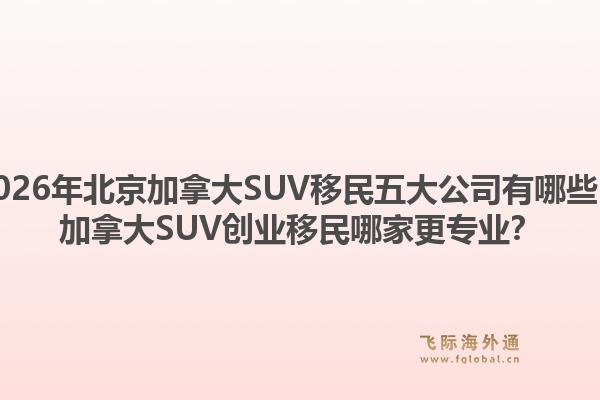 2026年北京加拿大SUV移民五大公司有哪些？加拿大SUV创业移民哪家更专业？1.jpg