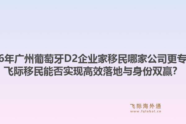 2026年广州葡萄牙D2企业家移民哪家公司更专业？飞际移民能否实现高效落地与身份双赢？1.jpg