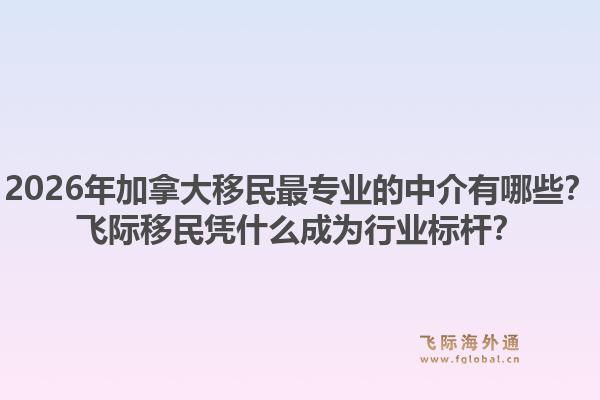 2026年加拿大移民最专业的中介有哪些？飞际移民凭什么成为行业标杆？1.jpg