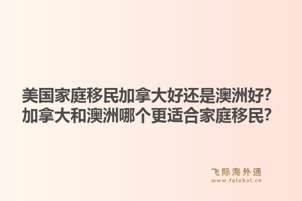 美国家庭移民加拿大好还是澳洲好？加拿大和澳洲哪个更适合家庭移民？