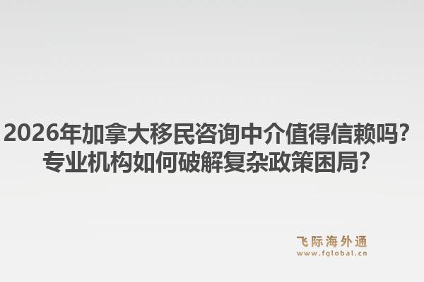2026年加拿大移民咨询中介值得信赖吗？专业机构如何破解复杂政策困局？1.jpg