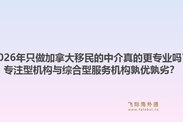 2026年只做加拿大移民的中介真的更专业吗？专注型机构与综合型服务机构孰优孰劣？1.jpg