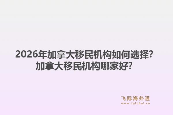 2026年加拿大移民机构如何选择?加拿大移民机构哪家好?1.jpg