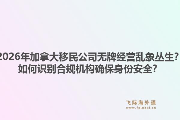 2026年加拿大移民公司无牌经营乱象丛生？如何识别合规机构确保身份安全？1.jpg