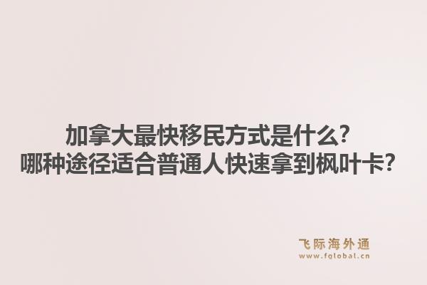 加拿大最快移民方式是什么？哪种途径适合普通人快速拿到枫叶卡？1.jpg