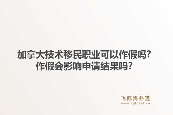 加拿大技术移民职业可以作假吗？作假会影响申请结果吗？1.jpg