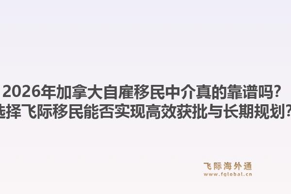 2026年加拿大自雇移民中介真的靠谱吗?选择飞际移民能否实现高效获批与长期规划?1.jpg