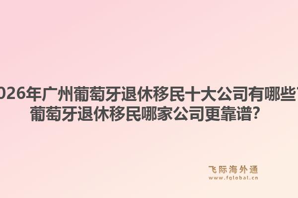 2026年广州葡萄牙退休移民十大公司有哪些？葡萄牙退休移民哪家公司更靠谱？1.jpg