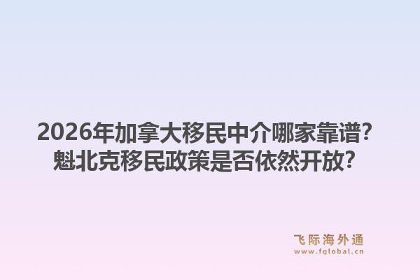 2026年加拿大移民中介哪家靠谱？魁北克移民政策是否依然开放？1.jpg