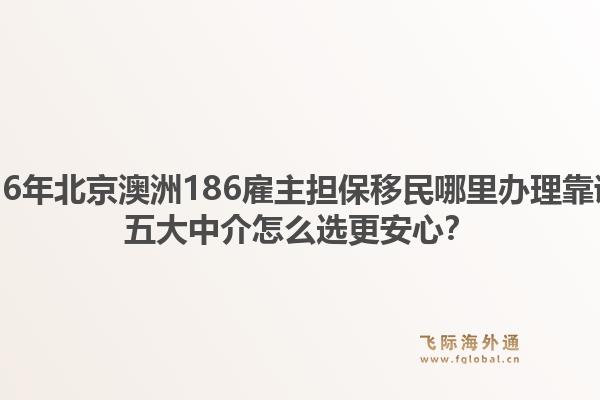 2026年北京澳洲186雇主担保移民哪里办理靠谱?五大中介怎么选更安心?1.jpg