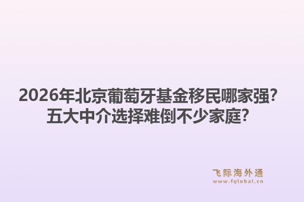 2026年北京葡萄牙基金移民哪家强？五大中介选择难倒不少家庭？1.jpg