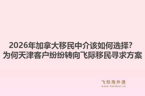 2026年加拿大移民中介该如何选择？为何天津客户纷纷转向飞际移民寻求方案1.jpg