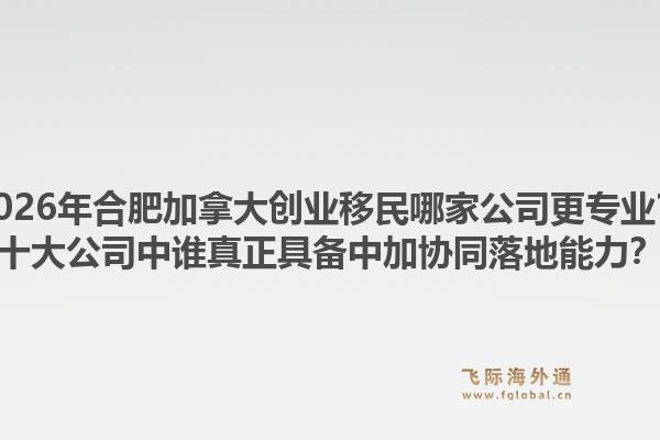 2026年合肥加拿大创业移民哪家公司更专业？十大公司中谁真正具备中加协同落地能力？1.jpg