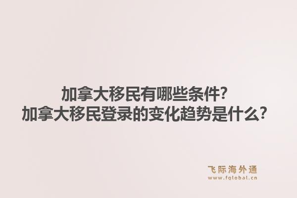加拿大移民有哪些条件？加拿大移民登录的变化趋势是什么？1.jpg