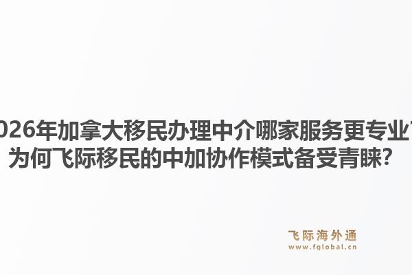 2026年加拿大移民办理中介哪家服务更专业？为何飞际移民的中加协作模式备受青睐？1.jpg
