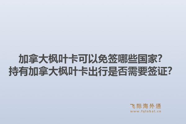 加拿大枫叶卡可以免签哪些国家？持有加拿大枫叶卡出行是否需要签证？1.jpg