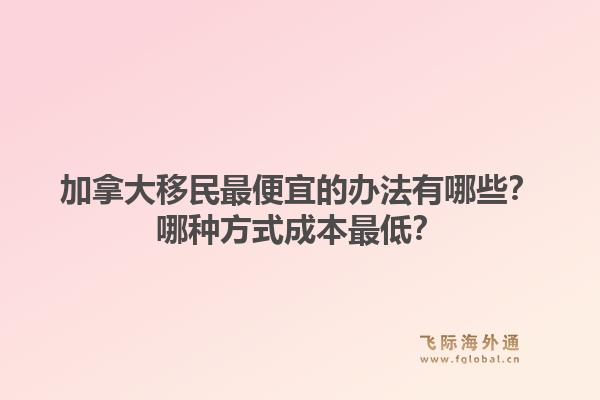加拿大移民最便宜的办法有哪些?哪种方式成本最低?1.jpg