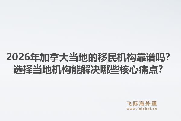 2026年加拿大当地的移民机构靠谱吗？选择当地机构能解决哪些核心痛点？1.jpg