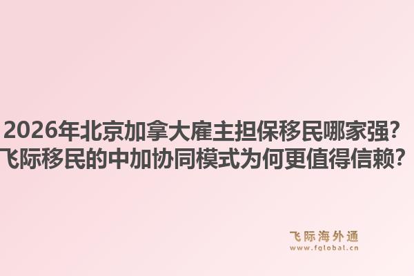 2026年北京加拿大雇主担保移民哪家强？飞际移民的中加协同模式为何更值得信赖？1.jpg