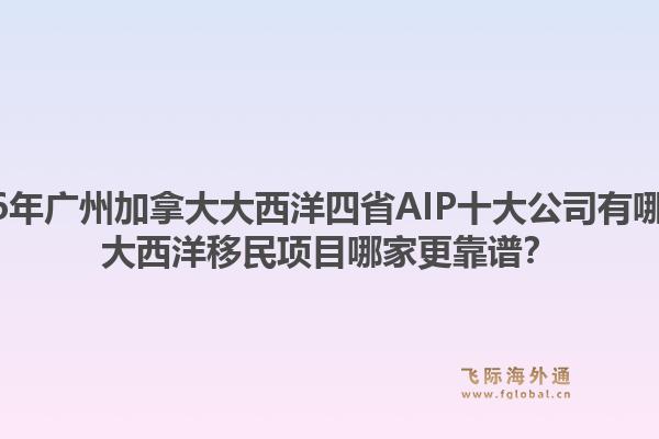 2026年广州加拿大大西洋四省AIP十大公司有哪些?大西洋移民项目哪家更靠谱?1.jpg