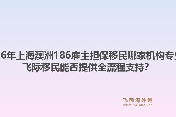 2026年上海澳洲186雇主担保移民哪家机构专业？飞际移民能否提供全流程支持？1.jpg