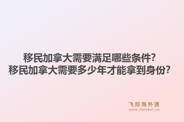 移民加拿大需要满足哪些条件?移民加拿大需要多少年才能拿到身份?1.jpg