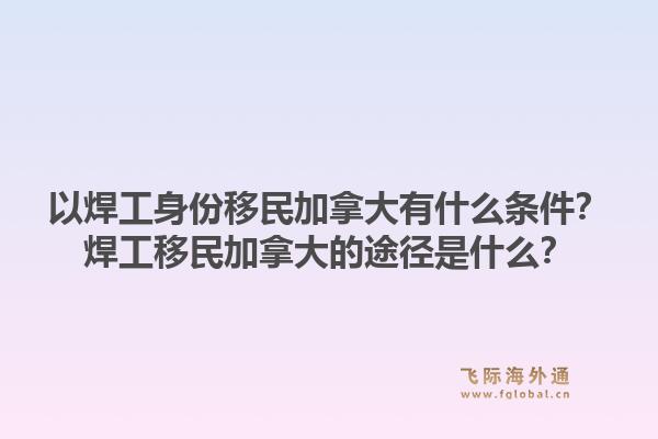 以焊工身份移民加拿大有什么条件?焊工移民加拿大的途径是什么?1.jpg