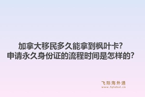 加拿大移民多久能拿到枫叶卡？申请永久身份证的流程时间是怎样的？